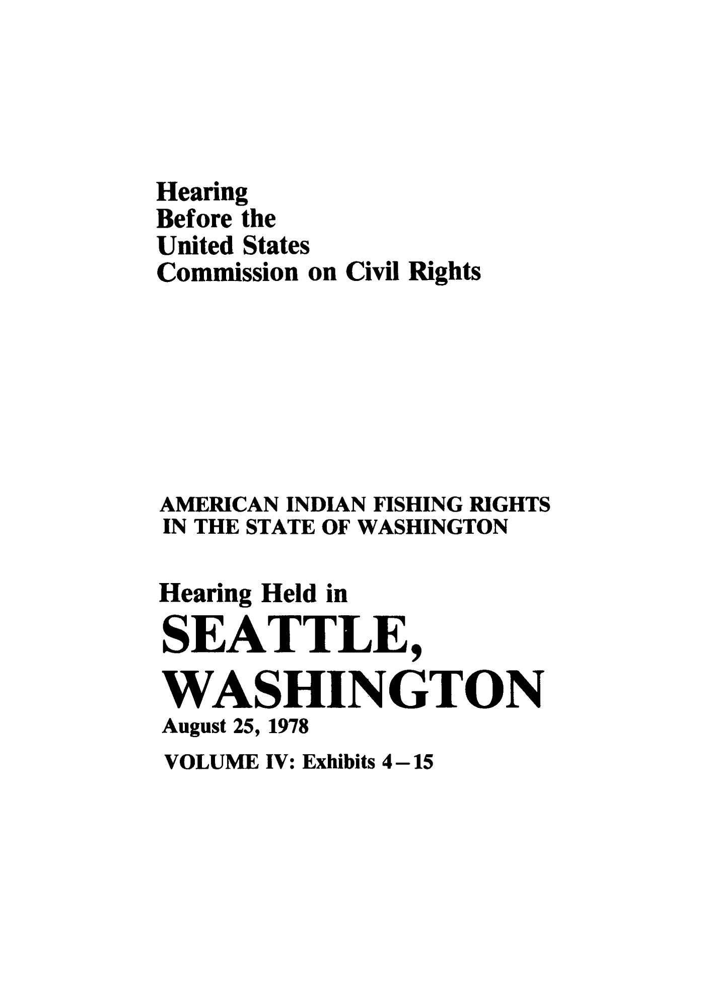 handle is hein.congrec/hebuscc0004 and id is 1 raw text is: Hearing
Before the
United States
Commission on Civil Rights
AMERICAN INDIAN FISHING RIGHTS
IN THE STATE OF WASHINGTON
Hearing Held in
SEATTLE,
WASHINGTON
August 25, 1978

VOLUME IV: Exhibits 4-15


