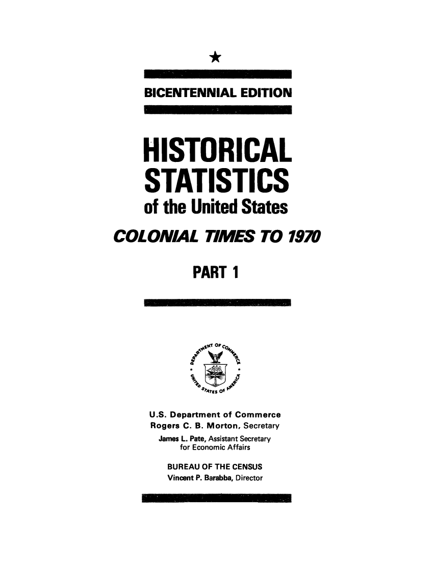 handle is hein.congrec/histaus0001 and id is 1 raw text is: 


*


     BICENTENNIAL   EDITION




     HISTORICAL

     STATISTICS
     of the United  States

COLONIAL TIMES TO 1970

             PART  1









      U.S. Department of Commerce
      Rogers C. B. Morton, Secretary
      James L. Pate, Assistant Secretary
           for Economic Affairs
         BUREAU OF THE CENSUS
         Vincent P. Barabba, Director


- - -   01111111111111



