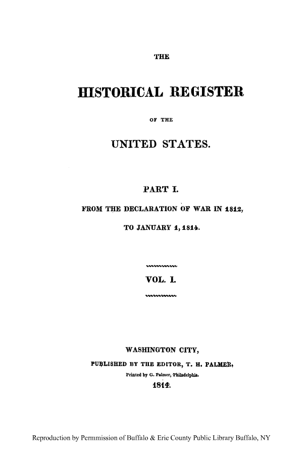 handle is hein.congrec/hrust0001 and id is 1 raw text is: THE

HISTORICAL REGISTER
OF THE
UNITED STATES.

PART I.
FROM THE DECLARATION OF WAR IN 1812,
TO JANUARY 1, 1811.
VOL. 1.
WASHINGTON CITY,
PU4LISHED BY THE EDITOR, T. H. PALME14
Printed by G. Palmer, Philadeiphia.

Reproduction by Permnmission of Buffalo & Erie County Public Library Buffalo, NY


