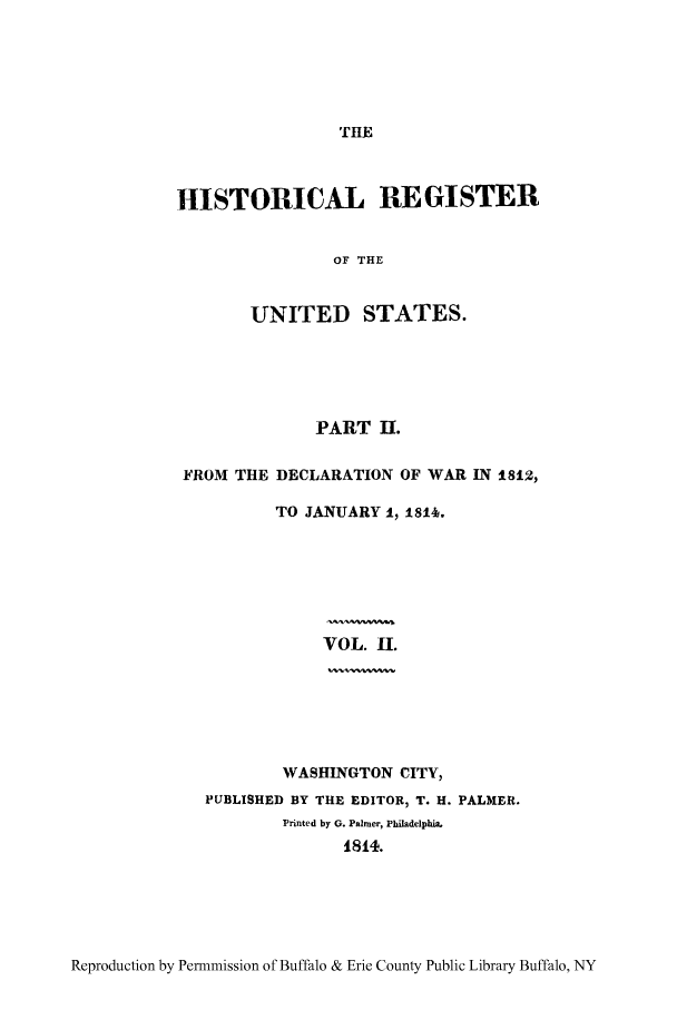 handle is hein.congrec/hrust0002 and id is 1 raw text is: THE

HISTORICAL REGISTER
OF THE
UNITED STATES.

PART IU.
FROM THE DECLARATION OF WAR IN 1812,
TO JANUARY 1, 18146.
VOL. I.

WASHINGTON CITY,
PUBLISHED BY THE EDITOR, T. H. PALMER.
Printed by G. Palmer, Philadelphia.
1814.

Reproduction by Permnmission of Buffalo & Erie County Public Library Buffalo, NY


