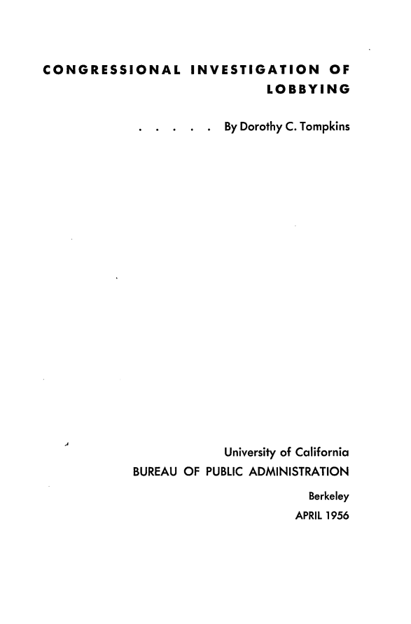 handle is hein.congrec/igio0001 and id is 1 raw text is: 



CONGRESSIONAL INVESTIGATION OF
                              LOBBYING

             . .  . . .  By Dorothy C. Tompkins























                         University of California
            BUREAU OF PUBLIC ADMINISTRATION

                                    Berkeley
                                  APRIL 1956


