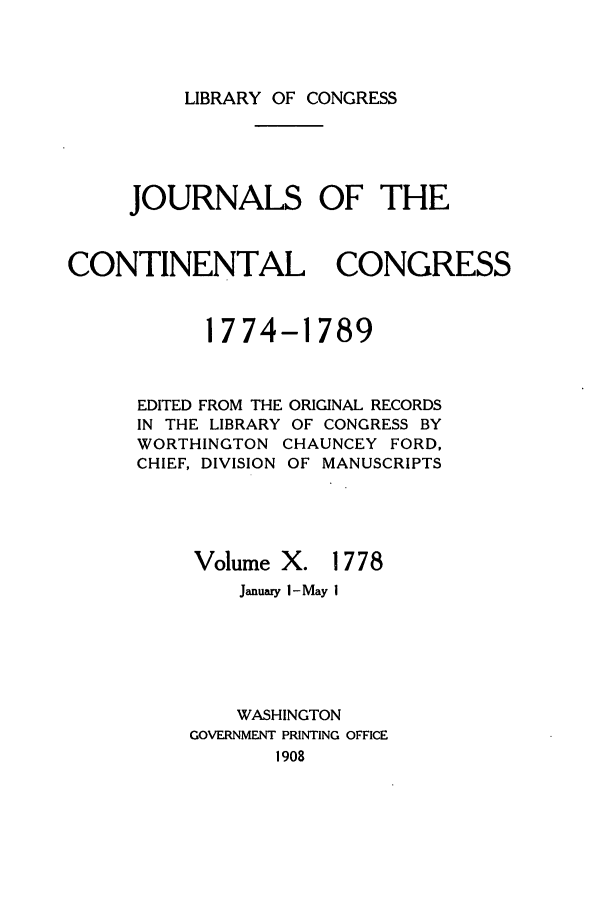 handle is hein.congrec/jcc0010 and id is 1 raw text is: LIBRARY OF CONGRESS

JOURNALS OF THE
CONTINENTAL CONGRESS
1774-1789

EDITED FROM THE
IN THE LIBRARY
WORTHINGTON
CHIEF, DIVISION
Volume

ORIGINAL RECORDS
OF CONGRESS BY
CHAUNCEY FORD,
OF MANUSCRIPTS
X. 1778

January I-May I
WASHINGTON
GOVERNMENT PRINTING OFFICE
1908


