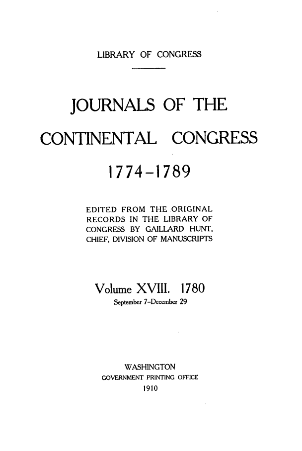 handle is hein.congrec/jcc0018 and id is 1 raw text is: LIBRARY OF CONGRESS

JOURNALS OF THE
CONTINENTAL CONGRESS
1774-1789
EDITED FROM THE ORIGINAL
RECORDS IN THE LIBRARY OF
CONGRESS BY GAILLARD HUNT,
CHIEF, DIVISION OF MANUSCRIPTS

Volume XVIII. 1780
September 7-December 29

WASHINGTON
GOVERNMENT PRINTING OFFICE
1910


