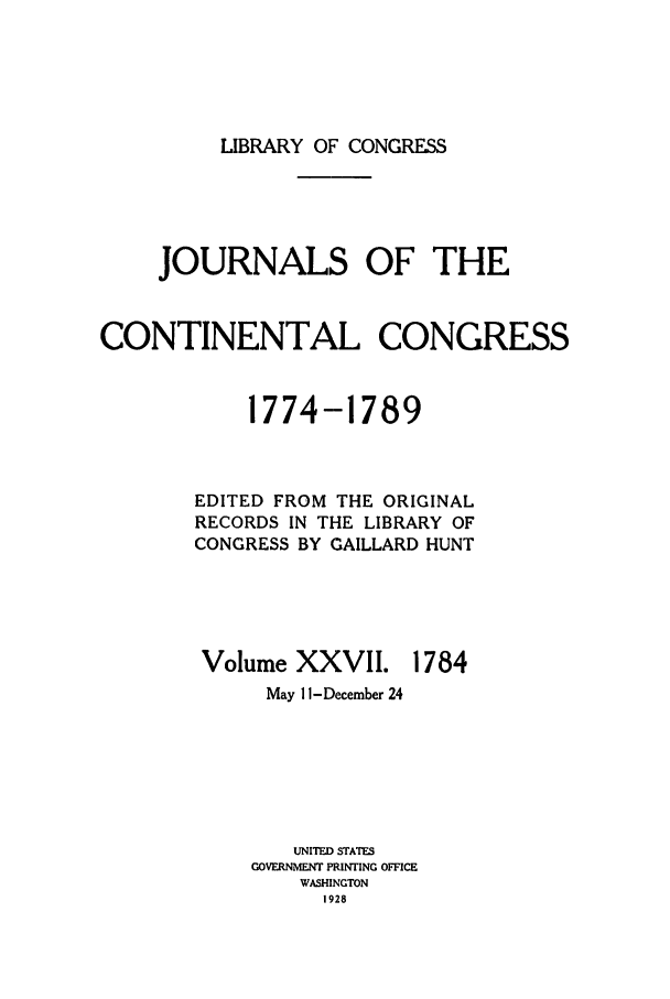 handle is hein.congrec/jcc0027 and id is 1 raw text is: LIBRARY OF CONGRESS

JOURNALS OF THE
CONTINENTAL CONGRESS
1774-1789
EDITED FROM THE ORIGINAL
RECORDS IN THE LIBRARY OF
CONGRESS BY GAILLARD HUNT

Volume XXVII.

1784

May 11 -December 24
UNITED STATES
GOVERNMENT PRINTING OFFICE
WASHINGTON
1928


