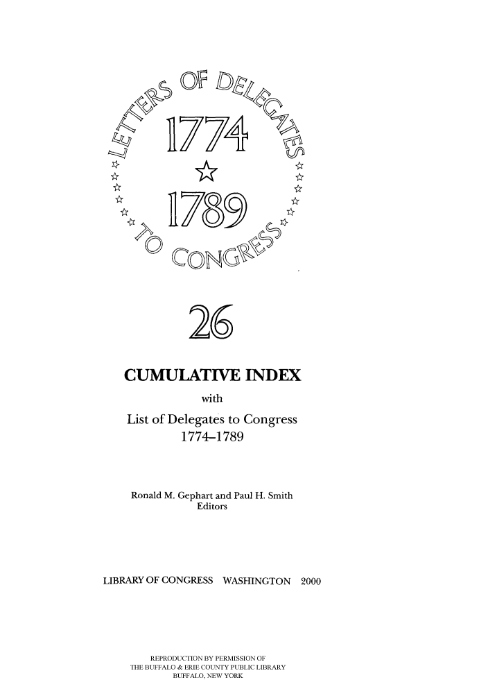 handle is hein.congrec/ldelc0026 and id is 1 raw text is: 774

0

CUMULATIVE INDEX
with
List of Delegates to Congress
1774-1789

Ronald M. Gephart and Paul H. Smith
Editors
LIBRARY OF CONGRESS      WASHINGTON      2000
REPRODUCTION BY PERMISSION OF
THE BUFFALO & ERIE COUNTY PUBLIC LIBRARY
BUFFALO, NEW YORK

26


