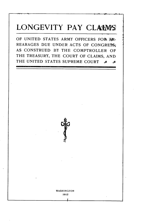 handle is hein.congrec/lgvypycs0001 and id is 1 raw text is: 





LONGEVITY PAY CLAIM,

OF UNITED STATES ARMY OFFICERS FOR W-
REARAGES DUE UNDER ACTS OF CONGRESS
AS CONSTRUED BY THE COMPTROLLER OF
THE TREASURY, THE COURT OF CLAIMS, AND
THE UNITED STATES SUPREME COURT ..


WASHINGTON
  1912



