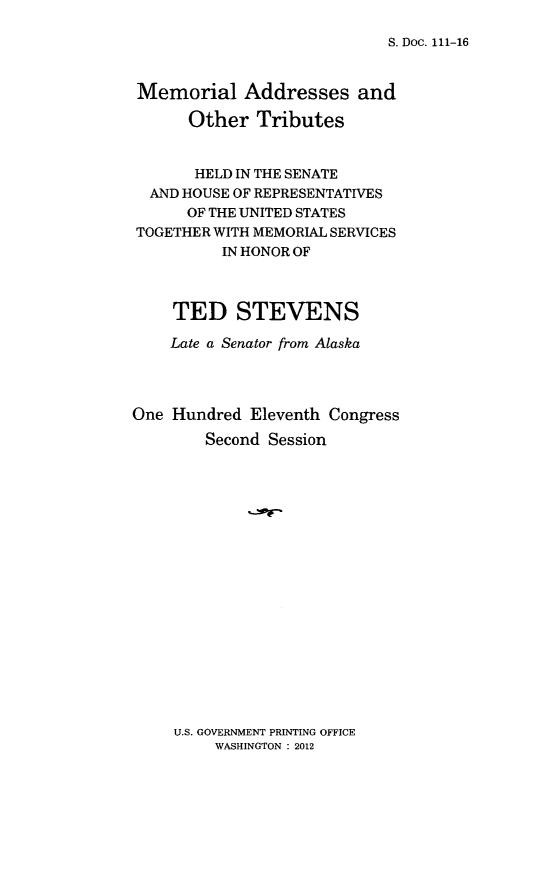 handle is hein.congrec/memadtstv0001 and id is 1 raw text is: 

S. Doc. 111-16


Memorial Addresses and

      Other   Tributes


      HELD IN THE SENATE
  AND HOUSE OF REPRESENTATIVES
      OF THE UNITED STATES
TOGETHER WITH MEMORIAL SERVICES
          IN HONOR OF



    TED STEVENS

    Late a Senator from Alaska




One Hundred  Eleventh Congress
        Second Session


U.S. GOVERNMENT PRINTING OFFICE
     WASHINGTON : 2012



