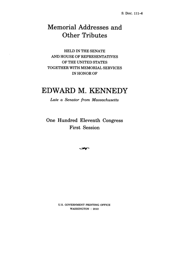 handle is hein.congrec/memoaddo0001 and id is 1 raw text is: S. Doc. 111-6

Memorial Addresses and
Other Tributes
HELD IN THE SENATE
AND HOUSE OF REPRESENTATIVES
OF THE UNITED STATES
TOGETHER WITH MEMORIAL SERVICES
IN HONOR OF
EDWARD M. KENNEDY
Late a Senator from Massachusetts
One Hundred Eleventh Congress
First Session

U.S. GOVERNMENT PRINTING OFFICE
WASHINGTON : 2010


