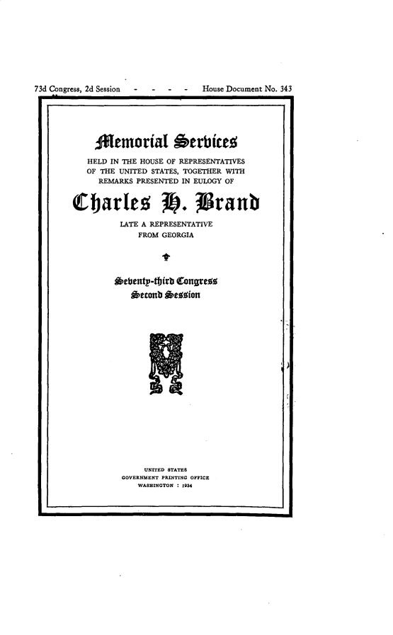 handle is hein.congrec/mlsshdiths0001 and id is 1 raw text is: 









73d Congress, 2d Session           House Document No. 343

1.                                                  .1


     Aflemorial Oerbiceo

   HELD IN THE HOUSE OF REPRESENTATIVES
   OF THE UNITED STATES, TOGETHER WITH
     REMARKS PRESENTED IN EULOGY OF


Charles S. (Stanb

          LATE A REPRESENTATIVE
              FROM GEORGIA





         *ebenty-tf)(rb Conges
            enonb  £eggion





















               UNITED STATES
          GOVERNMENT PRINTING OFFICE
              WASHINGTON : 1934


mmw


