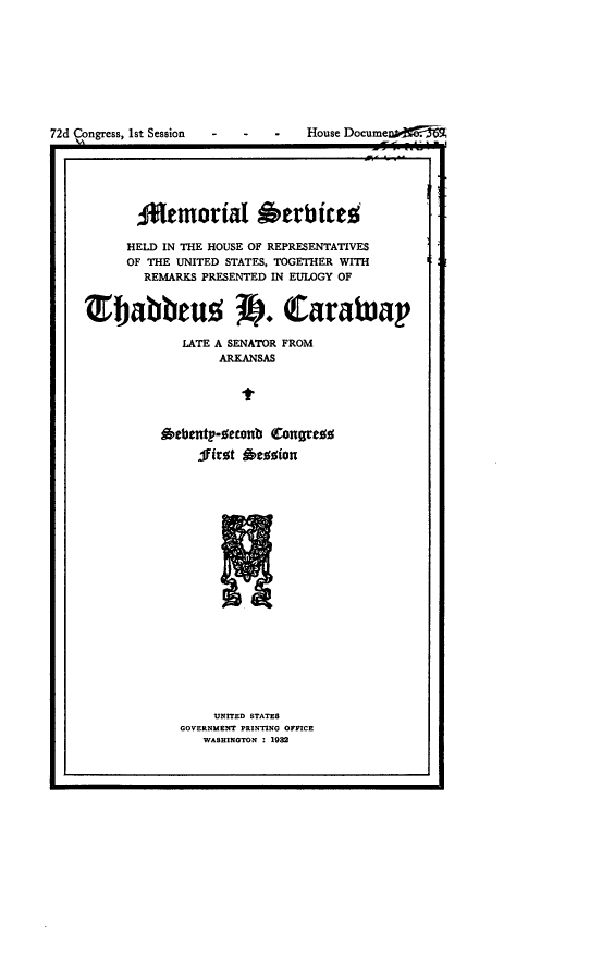 handle is hein.congrec/mrlsvshld0001 and id is 1 raw text is: 










72d ongress, 1st Session  -  - -  House DocumenpF






           Ofemoria 'erbicer

           HELD IN THE HOUSE OF REPRESENTATIVES
           OF THE UNITED STATES, TOGETHER WITH
           REMARKS  PRESENTED IN EULOGY OF


    'Ejabbeuo V. Carawap

                 LATE A SENATOR FROM
                      ARKANSAS





               Oebent-seconb Congres%

                   .firot gesion












                      N


    UNITED STATES
GOVERNMENT PRINTING OFFICE
   WASHINGTON : 1982


