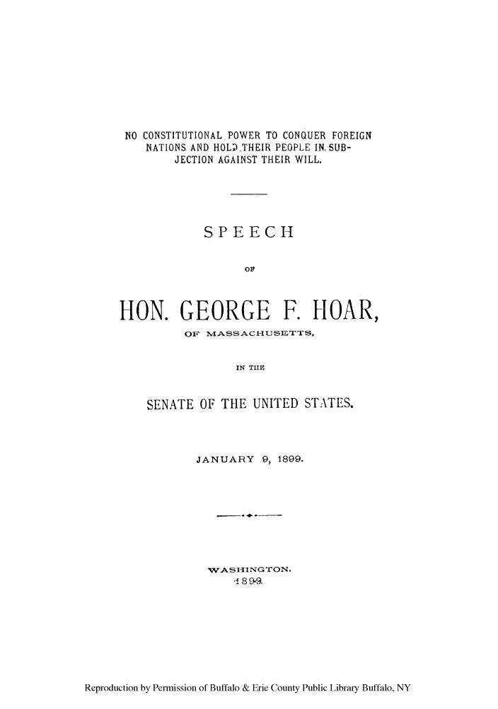 handle is hein.congrec/ncpholthei0001 and id is 1 raw text is: NO CONSTITUTIONAL POWER TO CONQUER FOREIGN
NATIONS AND HOL)THEIR PEOPLE IN, SUB-
JECTION AGAINST THEIR WILL.
SPEECH
ov.
HON. GEORGE F. HOAR,
OF~ MvASSACI-USETTS,
IN TIIV
SENATE OF THE UNITED STATES.

JANUARY 9, 1899.
w.ASHINGTON.
'1 89-9.

Reproduction by Permission of Buffalo & Erie County Public Library Buffalo, NY


