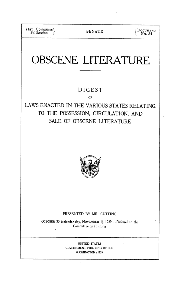 handle is hein.congrec/obsnlit0001 and id is 1 raw text is: 





71T CONGiRESS          SENATE             DoCENT
  2d Session I}                             o. 54N






  OBSCENE LITERATURE






                    DIGEST
                        OF

LAWS  ENACTED   IN THE VARIOUS  STATES RELATING

     TO THE  POSSESSION,  CIRCULATION,  AND

         SALE  OF OBSCENE   LITERATURE





















              PRESENTED BY MR. CUTTING


OCTOBER 30 (calendar day, NOVEMBER 1). 1929.-Referred to the
            Committee on Printing


     UNITED STATES
GOVERNMENT PRINTING OFFICE
    WASHINGTON : 1929


