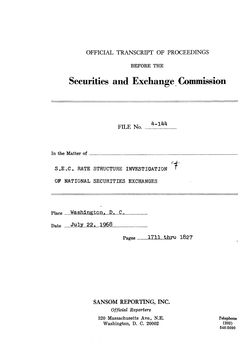 handle is hein.congrec/otsecinvnse0013 and id is 1 raw text is: 







     OFFICIAL  TRANSCRIPT  OF  PROCEEDINGS

                   BEFORE THE


Securities and Exchange, Commission


                     FILE No.---



In the Matter of---------------------------------------------


S.E.C.  RATE STRUCTURE INVESTIGATION

OF  NATIONAL SECURITIES EXCHANGES


Place ---- Y jq!11hJ~QR  -C -----------

Date  July22       ---------68------

                      Pages ------71.1-1hru 1827


SANSOM  REPORTING,  INC.
      Official Reporters
 320 Massachusetts Ave., N.E.
   Washington, D. C. 20002


relephone
(202)
546-5090


