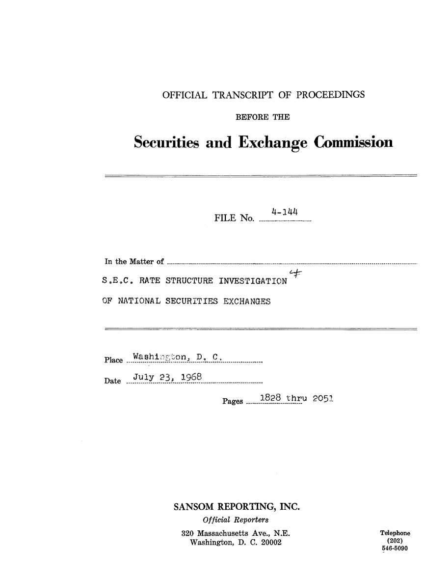 handle is hein.congrec/otsecinvnse0014 and id is 1 raw text is: 









     OFFICIAL  TRANSCRIPT   OF PROCEEDINGS

                    BEFORE THE


Securities and Exchange Commission


                      FILE No. -




 In the Matter of

S.E.C. RATE STRUCTURE  INVESTIGATION

OF NATIONAL SECURITIES EXCHANGES


      Wa sh in on D;- C.-
Place ---  ------------  D0 C.
   P ace ~ ~ - --- - . .. . .. . .. . .. . .. .. ... . . . . . .......... I...-- - -- -- --- -

Date  July 23s 1968
   D a te- ---.- - - .. ......... . . . . . . . . . . . . . . . . . . . . . . . . . .

                       Pages .....821 8thru 2051











             SANSOM   REPORTING,  INC.
                   Official Reporters
               320 Massachusetts Ave., N.E.
                 Washington, D. C. 20002


Telephone
(202)
546-5090


