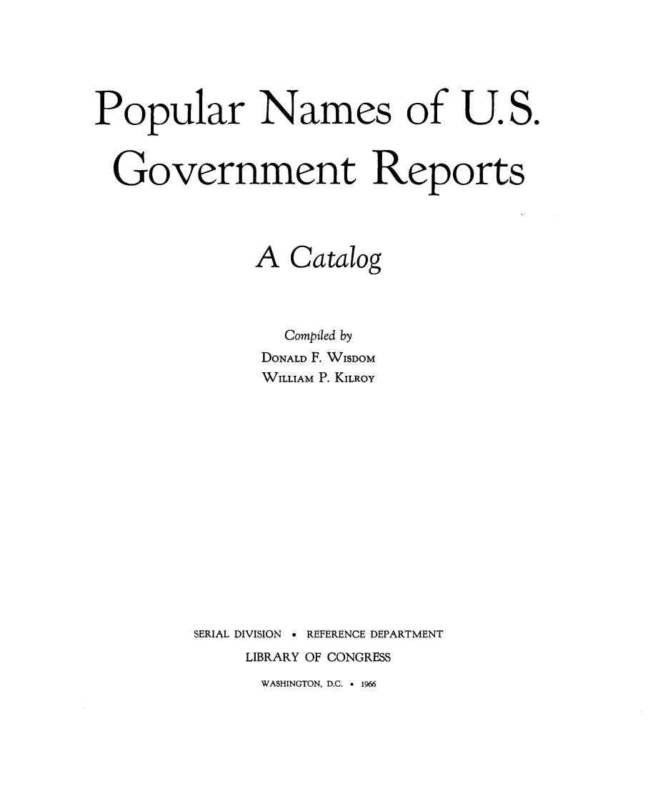 handle is hein.congrec/ppnmusg0001 and id is 1 raw text is: 






Popular Names of U. S.



  Government Reports




               A Catalog




                 Compiled by
               DONALD F. WISDOM
               WILLIAM P. KILROY
















         SERIAL DIVISION 9 REFERENCE DEPARTMENT
              LIBRARY OF CONGRESS


WASHINGTON, D.C. e 1966


