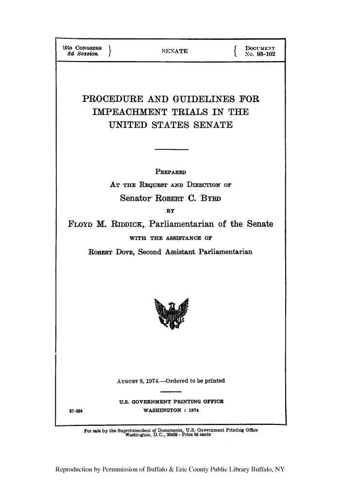 handle is hein.congrec/proguis0001 and id is 1 raw text is: 23D CONGREsI           SENATE               No. 93-102
PROCEDURE AND GUIDELINES FOR
IMPEACHMENT TRIALS IN THE
UNITED STATES SENATE
PREPARED
AT THE REQUEST AND DIRECTION OF
Senator: ROBERT C. BYRD
BY
FLOYD M. RIDDICK, Parliamentarian of the Senate
WITH THE ASSISTANCE OF
ROBERT DovE, Second Assistant Parliamentarian

AUGUST 8, 1974.-Ordered to be printed
U.S. GOVERNMENT PRINTING OFFICE
WASHINGTON : 1974

37-354

Reproduction by Permmission of Buffalo & Erie County Public Library Buffalo, NY

For sale by the Superintendent of Documents, U.S. Government Printing Office
Washington, D.C., 20402 - Price 95 cents


