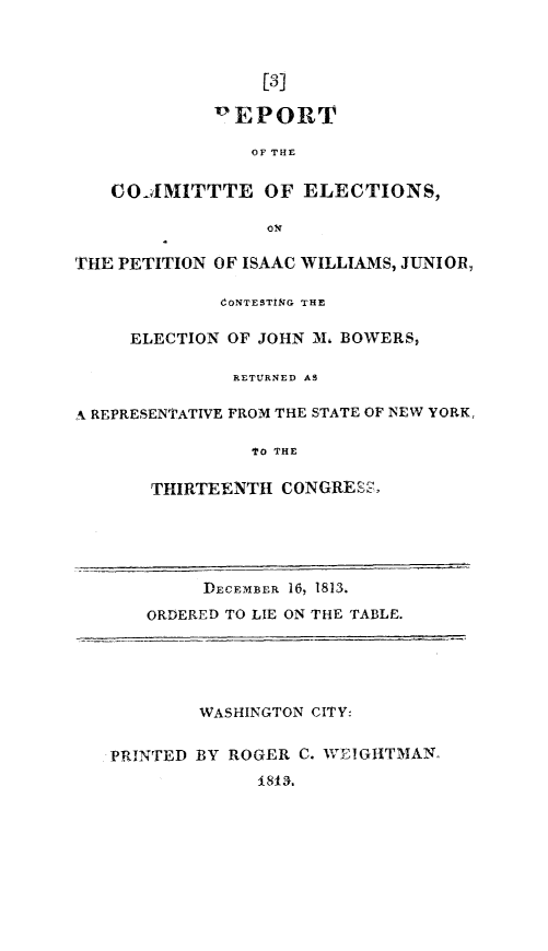 handle is hein.congrec/ptiswjmb0001 and id is 1 raw text is: 



                  [3]

             'EPORT

                OF THE

   CO-AMITTTE OF ELECTIONS,

                  ov

THE PETITION OF ISAAC WILLIAMS, JUNIOR,

              CONTESTiNG THE

     ELECTION OF JOHN 31, BOWERS,

               RETURNED AS

A REPRESENTATIVE FROM THE STATE OF NEW YORK,

                Iro THE

       THIRTEENTH CONGRESz-





            DECFMBER 16, 1813,
       ORDERED TO LIE ON THE TABLE.





            WASHINGTON CITY:


   PRINTED BY ROGER C. VIEIGHTMAN,
                 1813.


