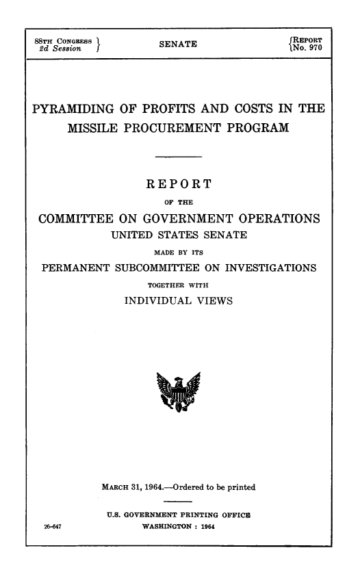 handle is hein.congrec/pyrofcmsl0001 and id is 1 raw text is: 


88TH CONGRESS       SENATE               REPORT
2d Session                               N o. 970






PYRAMIDING OF PROFITS AND COSTS IN THE

      MISSILE PROCUREMENT PROGRAM





                  REPORT

                     OF THE

 COMMITTEE ON GOVERNMENT OPERATIONS

            UNITED  STATES SENATE

                   MADE BY ITS

  PERMANENT  SUBCOMMITTEE  ON INVESTIGATIONS

                  TOGETHER WITH

              INDIVIDUAL  VIEWS



















           MARCH 31, 1964.-Ordered to be printed


U.S. GOVERNMENT PRINTING OFFICE
      WASHINGTON : 1964


26-647


