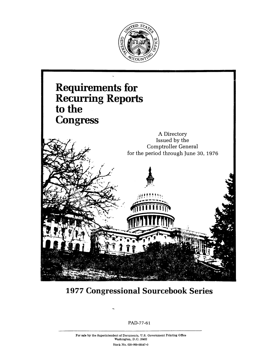 handle is hein.congrec/reqcupgs1977 and id is 1 raw text is: 




D~ *::*

1         UU,$


Requirements for

Recurring Reports

to  the

Congress


          A Directory
          Issued by the
       Comptroller General
for the period through June 30, 1976


        I~ S ~
      VP
 ./




              *1

Lit


1977   Congressional Sourcebook Series


PAD-77-61


Tj


For sale by the Superintendent of Documents, U.S. Government Printing Office
             Washington, D.C. 20402
             Stock No. 020-000-00147-0


.N


ky


