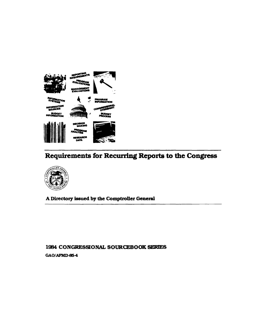 handle is hein.congrec/reqcupgs1984 and id is 1 raw text is: 
















Io
UDGET

IM P
wwIMEu 1j


006

V tU-f






DM~


*O1O




whA=


Requirements for Recurring Reports to the Congress





IC

A Directory lasued by the Comptroller General


1984 CONGRESSIONAL SOURCEBOOK SERIES


GAO/AIMD-M-4


