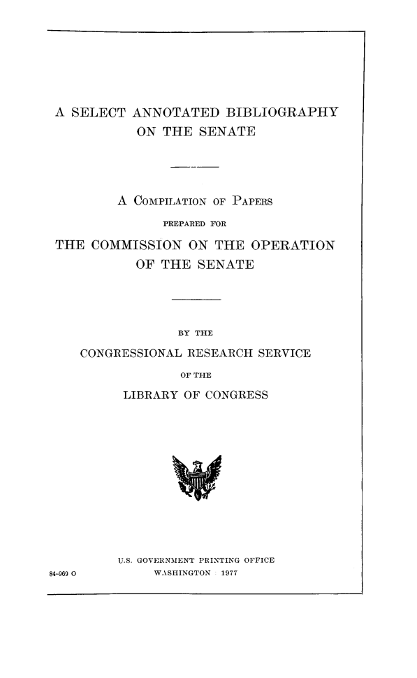 handle is hein.congrec/sabsen0001 and id is 1 raw text is: A SELECT ANNOTATED BIBLIOGRAPHY
ON THE SENATE
A COMPILATION OF PAPERS
PREPARED FOR
THE COMMISSION ON THE OPERATION
OF THE SENATE
BY THE
CONGRESSIONAL RESEARCH SERVICE
OF THE

LIBRARY OF CONGRESS

U.S. GOVERNMENT PRINTING OFFICE
WASHINGTON 1977

84-969 0


