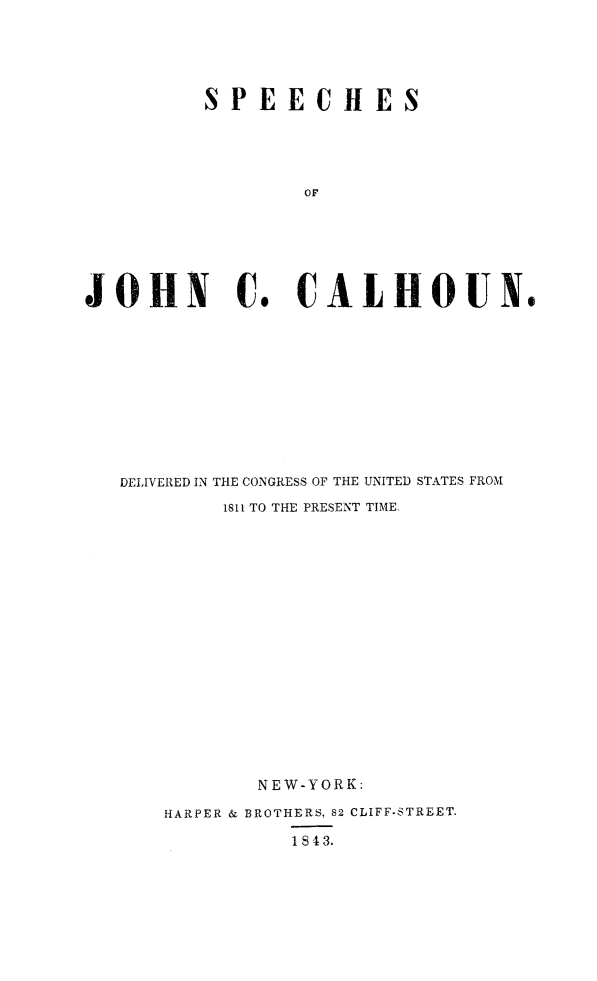 handle is hein.congrec/spjccal0001 and id is 1 raw text is: 



          SPEECHES



                  OF




JOHN C. CALHOUN.


DELIVERED IN THE CONGRESS OF THE UNITED STATES FROM
        1811 TO THE PRESENT TIME.












           NEW-YORK:
    HARPER & BROTHERS, 82 CLIFF-STREET.
              1843.


