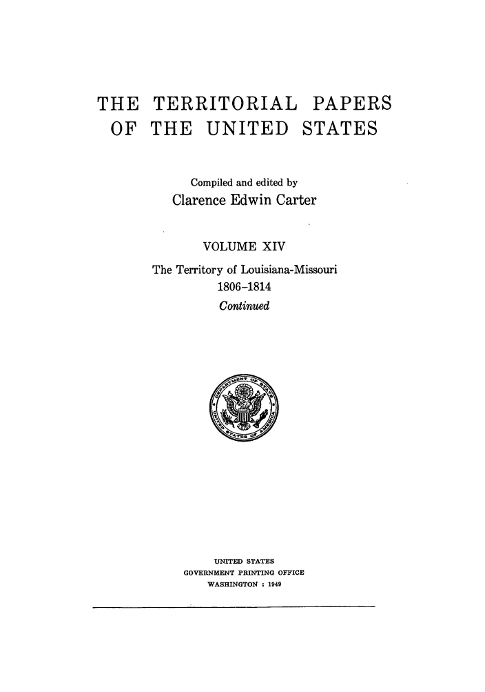 handle is hein.congrec/terpapus0014 and id is 1 raw text is: THE TERRITORIAL PAPERS
OF THE UNITED STATES
Compiled and edited by
Clarence Edwin Carter
VOLUME XIV
The Territory of Louisiana-Missouri
1806-1814
Continued

UNITED STATES
GOVERNMENT PRINTING OFFICE
WASHINGTON : 1949


