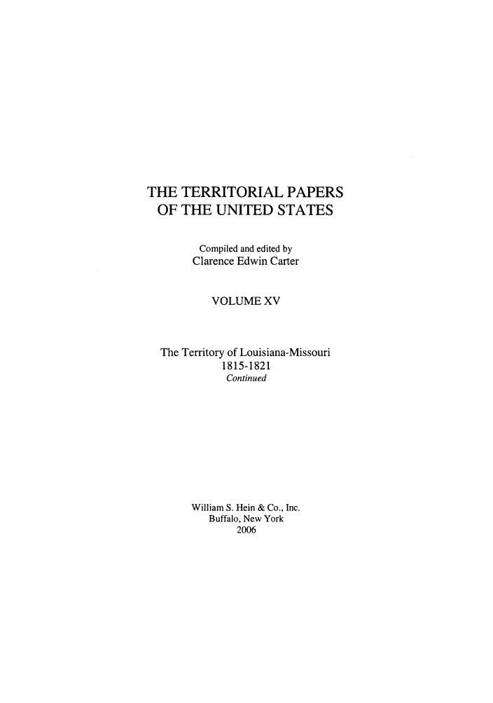 handle is hein.congrec/terpapus0015 and id is 1 raw text is: THE
OF

TERRITORIAL PAPERS
THE UNITED STATES

Compiled and edited by
Clarence Edwin Carter
VOLUME XV
The Territory of Louisiana-Missouri
1815-1821
Continued
William S. Hein & Co., Inc.
Buffalo, New York
2006


