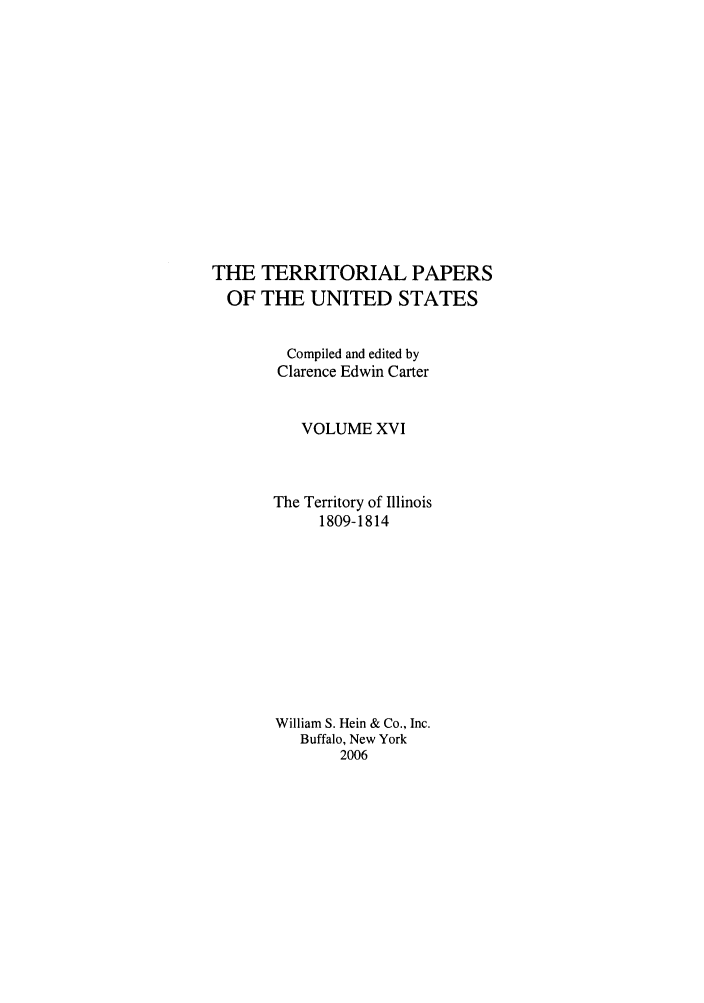 handle is hein.congrec/terpapus0016 and id is 1 raw text is: THE TERRITORIAL PAPERS
OF THE UNITED STATES
Compiled and edited by
Clarence Edwin Carter
VOLUME XVI
The Territory of Illinois
1809-1814
William S. Hein & Co., Inc.
Buffalo, New York
2006


