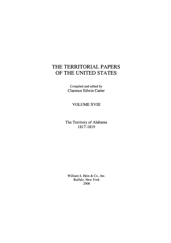 handle is hein.congrec/terpapus0018 and id is 1 raw text is: THE TERRITORIAL PAPERS
OF THE UNITED STATES
Compiled and edited by
Clarence Edwin Carter
VOLUME XVIII
The Territory of Alabama
1817-1819
William S. Hein & Co., Inc.
Buffalo, New York
2006


