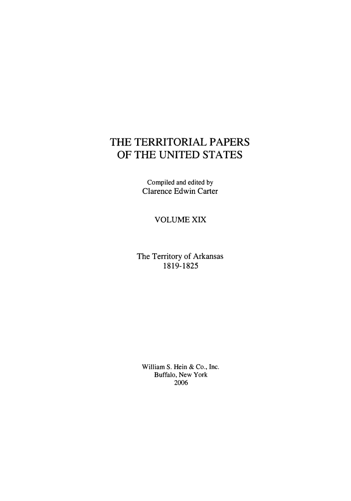 handle is hein.congrec/terpapus0019 and id is 1 raw text is: TERRITORIAL PAPERS
THE UNITED STATES
Compiled and edited by
Clarence Edwin Carter
VOLUME XIX
The Territory of Arkansas
1819-1825
William S. Hein & Co., Inc.
Buffalo, New York
2006

THE
OF


