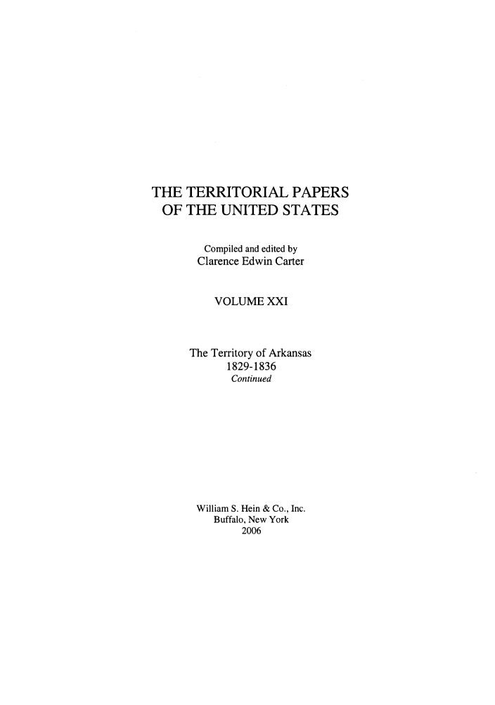 handle is hein.congrec/terpapus0021 and id is 1 raw text is: THE TERRITORIAL PAPERS
OF THE UNITED STATES
Compiled and edited by
Clarence Edwin Carter
VOLUME XXI
The Territory of Arkansas
1829-1836
Continued
William S. Hein & Co., Inc.
Buffalo, New York
2006


