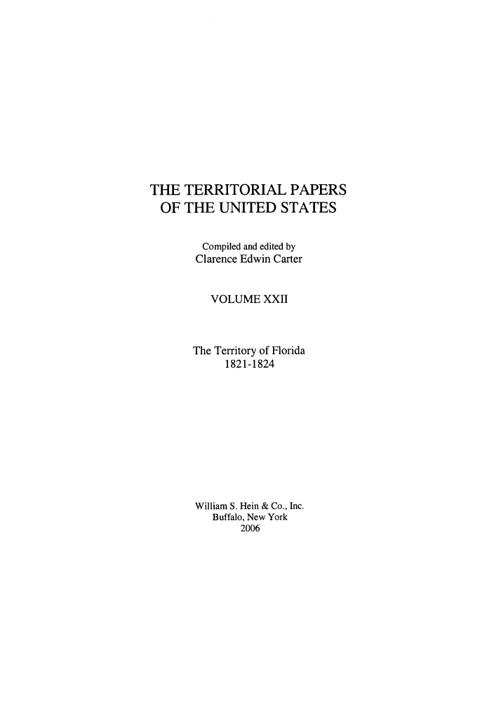 handle is hein.congrec/terpapus0022 and id is 1 raw text is: THE TERRITORIAL PAPERS
OF THE UNITED STATES
Compiled and edited by
Clarence Edwin Carter
VOLUME XXII
The Territory of Florida
1821-1824
William S. Hein & Co., Inc.
Buffalo, New York
2006


