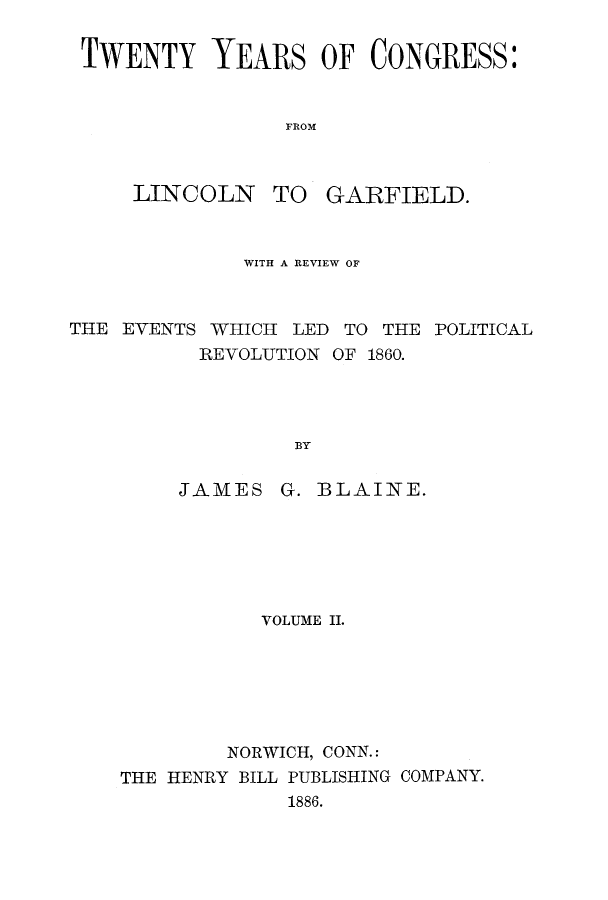 handle is hein.congrec/tyconli0002 and id is 1 raw text is: TWENTY YEARS OF CONGRESS:
FROM

LINCOLN

TO GARFIELD.

WITH A REVIEW OF
THE EVENTS WHICH LED TO THE POLITICAL
REVOLUTION OF 1860.
BY

JAMES

G. BLAINE.

VOLUME II.
NORWICH, CONN.:
THE HENRY BILL PUBLISHING COMPANY.
1886.


