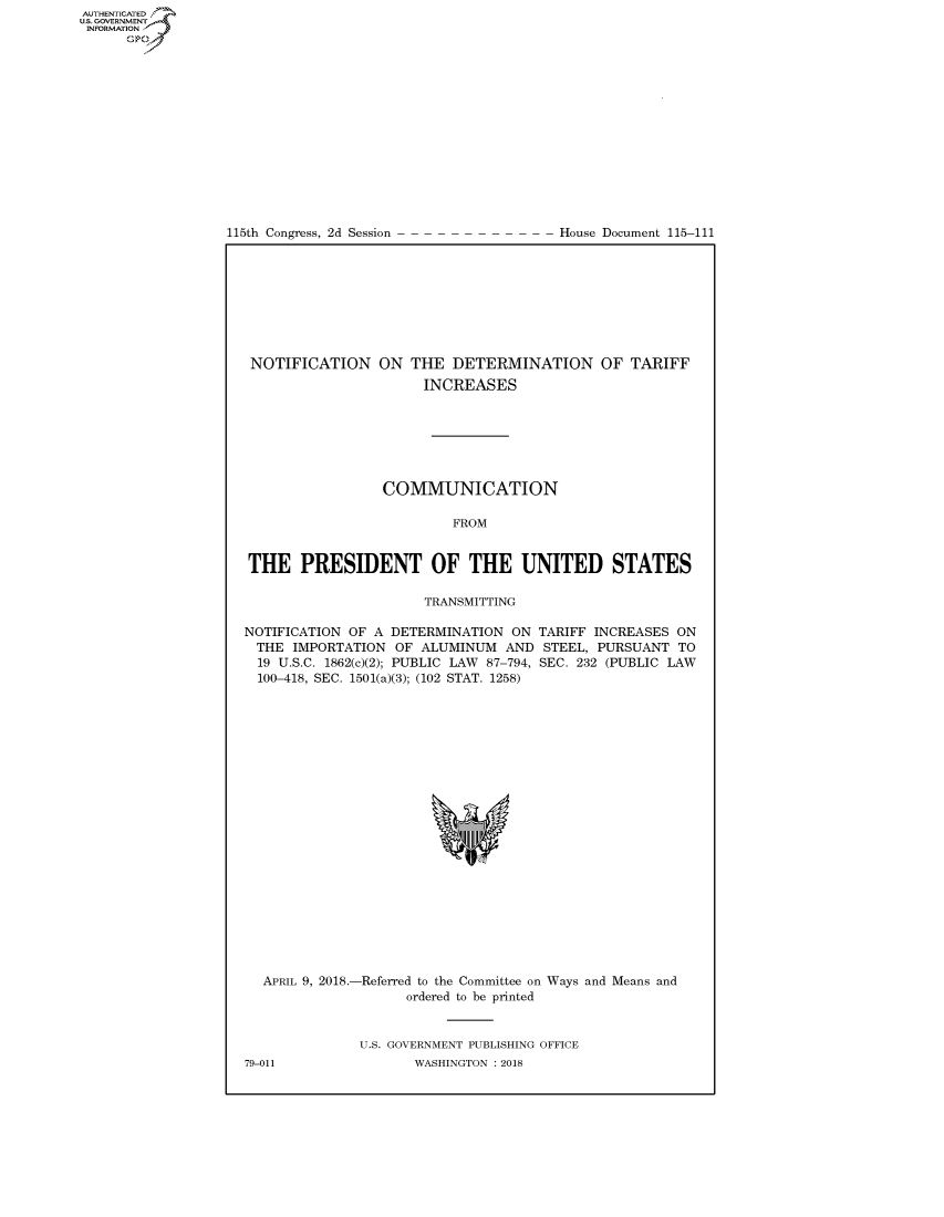 handle is hein.congrecdocs/crptdocsxaaad0001 and id is 1 raw text is: 















115th Congress, 2d Session


House Document 115-111


NOTIFICATION ON


THE DETERMINATION OF TARIFF
  INCREASES


                 COMMUNICATION

                          FROM


THE PRESIDENT OF THE UNITED STATES

                      TRANSMITTING

NOTIFICATION OF A DETERMINATION ON TARIFF INCREASES ON
  THE IMPORTATION OF ALUMINUM AND STEEL, PURSUANT TO
  19 U.S.C. 1862(c)(2); PUBLIC LAW 87-794, SEC. 232 (PUBLIC LAW
  100-418, SEC. 1501(a)(3); (102 STAT. 1258)


  APRIL 9, 2018.-Referred to the Committee on Ways and Means and
                    ordered to be printed


              U.S. GOVERNMENT PUBLISHING OFFICE
79-011               WASHINGTON : 2018


AUTHENTICATED
U.S. -OVERNMENT
INFORMATION
      Op


