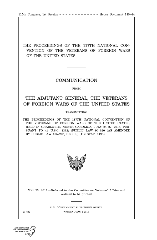 handle is hein.congrecdocs/crptdocsxaaaf0001 and id is 1 raw text is: 


115th Congress, 1st Session


THE PROCEEDINGS OF THE 117TH NATIONAL CON-
  VENTION OF THE VETERANS OF FOREIGN WARS
  OF THE UNITED STATES







                COMMUNICATION

                        FROM


 THE ADJUTANT GENERAL, THE VETERANS

 OF FOREIGN WARS OF THE UNITED STATES

                     TRANSMITTING

THE PROCEEDINGS OF THE 117TH NATIONAL CONVENTION OF
THE VETERANS OF FOREIGN WARS OF THE UNITED STATES,
HELD IN CHARLOTTE, NORTH CAROLINA, JULY 24-27, 2016, PUR-
SUANT TO 44 U.S.C. 1332; (PUBLIC LAW 90-620 (AS AMENDED
BY PUBLIC LAW 105-225, SEC. 3); (112 STAT. 1498)


MAY 25, 2017.-


-Referred to the Committee on Veterans' Affairs and
     ordered to be printed


U.S. GOVERNMENT PUBLISHING OFFICE
      WASHINGTON : 2017


25-632


AUTHENTiCATE-
uS. GOVERNMENT
INFORMATIONAJ
     opt


House Document 115-44



