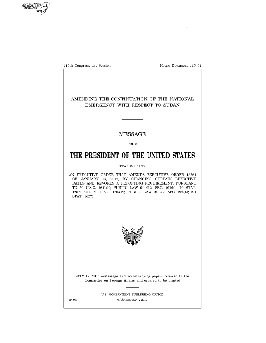 handle is hein.congrecdocs/crptdocsxaaag0001 and id is 1 raw text is: AUTHENTICATEO
U.S. GOVERNMENT
INFORMATION
      GP


115th Congress, 1st Session


House Document 115-51


AMENDING THE CONTINUATION OF THE NATIONAL
       EMERGENCY WITH RESPECT TO SUDAN







                      MESSAGE

                          FROM


 THE PRESIDENT OF THE UNITED STATES

                      TRANSMITTING

AN EXECUTIVE ORDER THAT AMENDS EXECUTIVE ORDER 13761
  OF JANUARY 13, 2017, BY CHANGING CERTAIN EFFECTIVE
  DATES AND REVOKES A REPORTING REQUIREMENT, PURSUANT
  TO 50 U.S.C. 1641(b); PUBLIC LAW 94-412, SEC. 401(b); (90 STAT.
  1257) AND 50 U.S.C. 1703(b); PUBLIC LAW 95-223 SEC. 204(b); (91
  STAT. 1627)


JULY 12, 2017.-Message and accompanying papers referred to the
    Committee on Foreign Affairs and ordered to be printed


           U.S. GOVERNMENT PUBLISHING OFFICE


69-011


WASHINGTON : 2017


