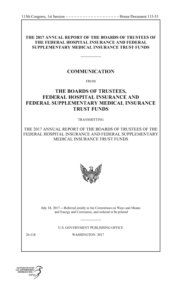 handle is hein.congrecdocs/crptdocsxaaao0001 and id is 1 raw text is: 






THE 2017 ANNUAL REPORT OF THE BOARDS OF TRUSTEES OF
     THE FEDERAL HOSPITAL INSURANCE AND FEDERAL
     SUPPLEMENTARY MEDICAL INSURANCE TRUST FUNDS




                 COMMUNICATION

                         FROM

             THE BOARDS OF TRUSTEES,
        FEDERAL HOSPITAL INSURANCE AND
 FEDERAL SUPPLEMENTARY MEDICAL INSURANCE
                    TRUST FUNDS

                      TRANSMITTING

THE 2017 ANNUAL REPORT OF THE BOARDS OF TRUSTEES OF THE
FEDERAL HOSPITAL INSURANCE AND FEDERAL SUPPLEMENTARY
            MEDICAL INSURANCE TRUST FUNDS















       July 18, 2017.-Referred jointly to the Committees on Ways and Means
            and Energy and Commerce, and ordered to be printed


              U.S. GOVERNMENT PUBLISHING OFFICE


26-118


WASHINGTON: 2017


AUTHENTICATED
US. GOVERNMENT
INFORMATION  'J
     GPO


I1I5th Congress, I st Session


House Document 115 -5 3


