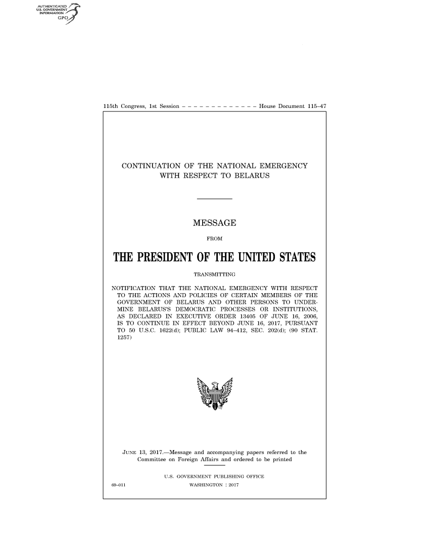handle is hein.congrecdocs/crptdocsxaabd0001 and id is 1 raw text is: AUTHENTICATEO
U.S. GOVERNMENT
INFORMATION
      GP


115th Congress, 1st Session


House Document 115-47


   CONTINUATION OF THE NATIONAL EMERGENCY
             WITH RESPECT TO BELARUS







                      MESSAGE

                         FROM


THE PRESIDENT OF THE UNITED STATES

                      TRANSMITTING

NOTIFICATION THAT THE NATIONAL EMERGENCY WITH RESPECT
TO THE ACTIONS AND POLICIES OF CERTAIN MEMBERS OF THE
GOVERNMENT OF BELARUS AND OTHER PERSONS TO UNDER-
MINE BELARUS'S DEMOCRATIC PROCESSES OR INSTITUTIONS,
AS DECLARED IN EXECUTIVE ORDER 13405 OF JUNE 16, 2006,
IS TO CONTINUE IN EFFECT BEYOND JUNE 16, 2017, PURSUANT
TO 50 U.S.C. 1622(d); PUBLIC LAW 94-412, SEC. 202(d); (90 STAT.
  1257)


JUNE 13, 2017.-Message and accompanying papers referred to the
    Committee on Foreign Affairs and ordered to be printed


           U.S. GOVERNMENT PUBLISHING OFFICE


69-011


WASHINGTON : 2017


