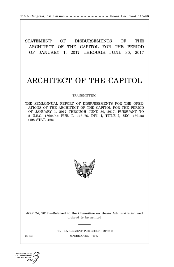 handle is hein.congrecdocs/crptdocsxaabm0001 and id is 1 raw text is: 


115th Congress, 1st Session


STATEMENT       OF    DISBURSEMENTS        OF     THE
  ARCHITECT OF THE CAPITOL FOR THE PERIOD
  OF JANUARY 1, 2017 THROUGH JUNE 30, 2017







  ARCHITECT OF THE CAPITOL



                     TRANSMITTING

THE SEMIANNUAL REPORT OF DISBURSEMENTS FOR THE OPER-
ATIONS OF THE ARCHITECT OF THE CAPITOL FOR THE PERIOD
OF JANUARY 1, 2017 THROUGH JUNE 30, 2017, PURSUANT TO
2 U.S.C. 1868a(a); PUB. L. 113-76, DIV. I, TITLE I, SEC. 1301(a)
(128 STAT. 428)


JULY 24, 2017.-





26-353


-Referred to the Committee on House Administration and
       ordered to be printed



  U.S. GOVERNMENT PUBLISHING OFFICE
        WASHINGTON : 2017


AUTHENTICATE-
uS. GOVERNMENT
INFORMATIONAJ
      opt


House Document 115-56


