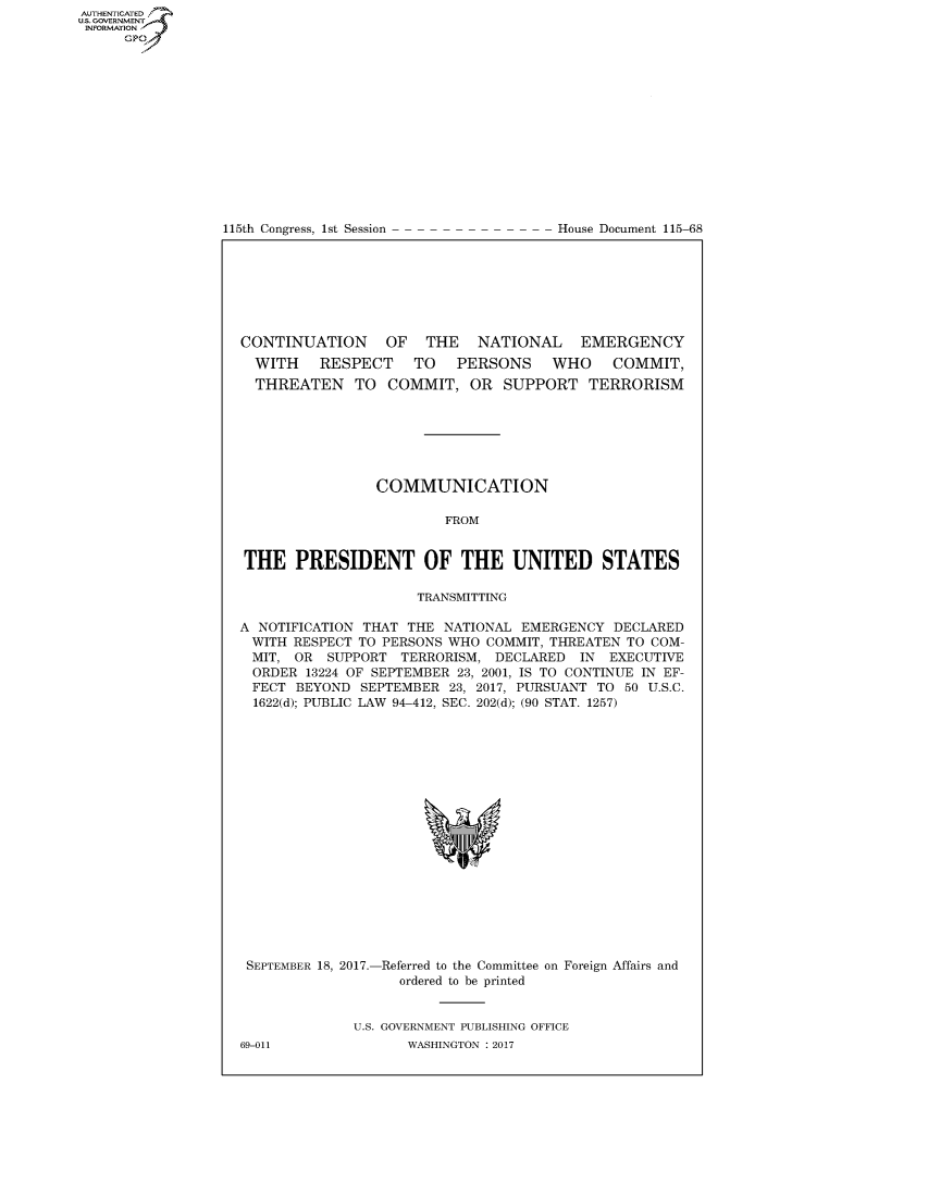 handle is hein.congrecdocs/crptdocsxaacc0001 and id is 1 raw text is: AUTHENTICATEO
U.S. GOVERNMENT
INFORMATION
      GP


115th Congress, 1st Session


House Document 115-68


CONTINUATION      OF  THE    NATIONAL    EMERGENCY
  WITH    RESPECT    TO   PERSONS    WHO     COMMIT,
  THREATEN TO COMMIT, OR SUPPORT TERRORISM







                COMMUNICATION

                         FROM


THE PRESIDENT OF THE UNITED STATES

                     TRANSMITTING

A NOTIFICATION THAT THE NATIONAL EMERGENCY DECLARED
WITH RESPECT TO PERSONS WHO COMMIT, THREATEN TO COM-
MIT, OR SUPPORT TERRORISM, DECLARED IN EXECUTIVE
  ORDER 13224 OF SEPTEMBER 23, 2001, IS TO CONTINUE IN EF-
  FECT BEYOND SEPTEMBER 23, 2017, PURSUANT TO 50 U.S.C.
  1622(d); PUBLIC LAW 94-412, SEC. 202(d); (90 STAT. 1257)


SEPTEMBER 18, 2017.-


-Referred to the Committee on Foreign Affairs and
   ordered to be printed


U.S. GOVERNMENT PUBLISHING OFFICE
      WASHINGTON : 2017


69-011


