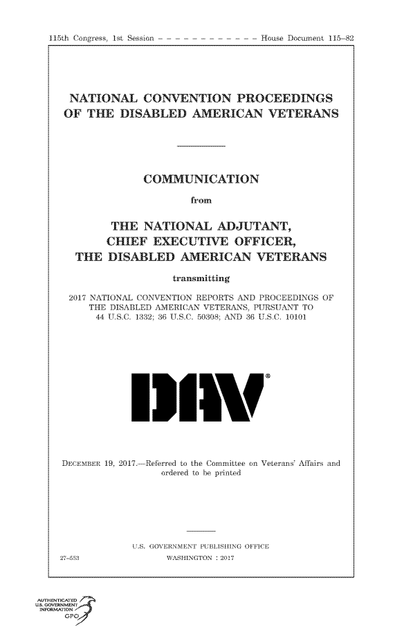 handle is hein.congrecdocs/crptdocsxaacr0001 and id is 1 raw text is: 


115th Congress, 1st Session


NATIONAL CONVENTION PROCEEDINGS

OF  THE   DISABLED AMERICAN VETERANS







              COMMUNICATION

                       from


         THE  NATIONAL ADJUTANT,

         CHIEF  EXECUTIVE OFFICER,

  THE   DISABLED AMERICAN VETERANS

                   transmitting

 2017 NATIONAL CONVENTION REPORTS AND PROCEEDINGS OF
     THE DISABLED AMERICAN VETERANS, PURSUANT TO
     44 U.S.C. 1332; 36 U.S.C. 50308: AND 36 U.SC. 10101
















DECEMBER 19, 2017.-Referred to the Committee on Veterans' Affairs and
                 ordered to be printed








            RS. GOVERNMENT FETEIASFING OFFICE


27-553


WASHINGTON : 2017


AUTHENTICATED
U.S. GOVERNMENT
INFORMATION
     GPO'


House Document 115-82


