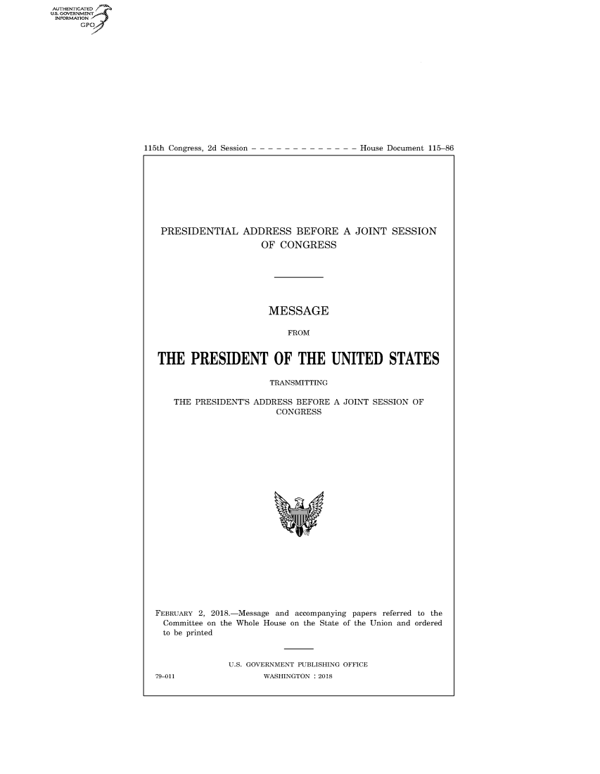 handle is hein.congrecdocs/crptdocsxaacs0001 and id is 1 raw text is: AUT-ENTICATED
US. GOVERNMENT
INFORMATION
      GP


115th Congress, 2d Session


House Document 115-86


PRESIDENTIAL ADDRESS BEFORE A JOINT SESSION
                     OF  CONGRESS







                     MESSAGE

                          FROM


THE PRESIDENT OF THE UNITED STATES

                      TRANSMITTING

   THE  PRESIDENT'S ADDRESS BEFORE A JOINT SESSION OF
                        CONGRESS


FEBRUARY 2, 2018.-
  Committee on the
  to be printed


-Message and accompanying papers referred to the
Whole House on the State of the Union and ordered


U.S. GOVERNMENT PUBLISHING OFFICE
       WASHINGTON : 2018


79-011


