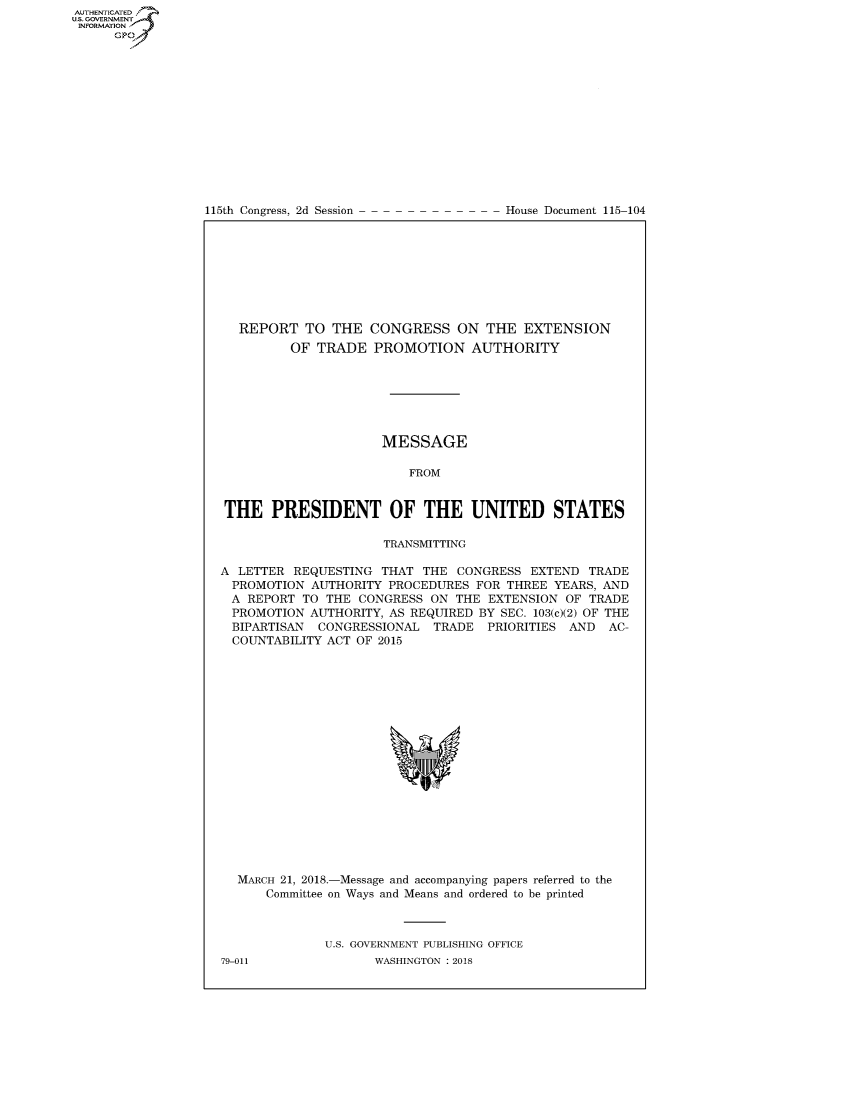 handle is hein.congrecdocs/crptdocsxaadg0001 and id is 1 raw text is: AUTHENTICATEO
U.S. GOVERNMENT
INFORMATION
      GP


115th Congress, 2d Session


House Document 115-104


  REPORT TO THE CONGRESS ON THE EXTENSION
         OF TRADE PROMOTION AUTHORITY







                      MESSAGE

                         FROM


THE PRESIDENT OF THE UNITED STATES

                      TRANSMITTING

A LETTER REQUESTING THAT THE CONGRESS EXTEND TRADE
  PROMOTION AUTHORITY PROCEDURES FOR THREE YEARS, AND
  A REPORT TO THE CONGRESS ON THE EXTENSION OF TRADE
  PROMOTION AUTHORITY, AS REQUIRED BY SEC. 103(c)(2) OF THE
  BIPARTISAN CONGRESSIONAL TRADE PRIORITIES AND AC-
  COUNTABILITY ACT OF 2015


MARCH 21, 2018.-Message and accompanying papers referred to the
    Committee on Ways and Means and ordered to be printed



            U.S. GOVERNMENT PUBLISHING OFFICE


79-011


WASHINGTON : 2018


