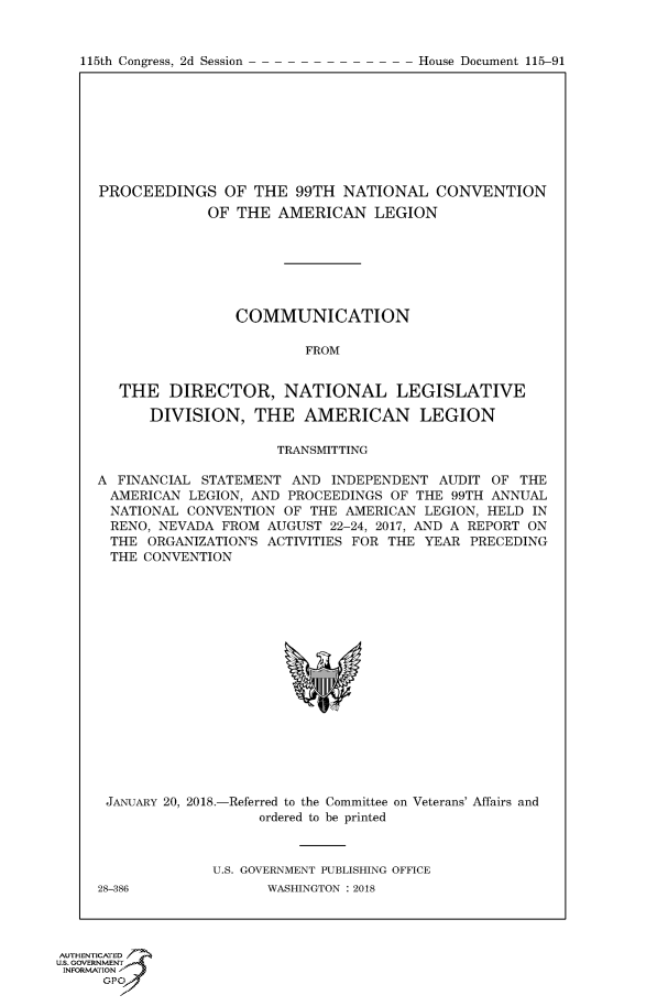 handle is hein.congrecdocs/crptdocsxaadn0001 and id is 1 raw text is: 


115th Congress, 2d Session


PROCEEDINGS OF THE 99TH NATIONAL CONVENTION
             OF THE AMERICAN LEGION







                COMMUNICATION

                         FROM


   THE DIRECTOR, NATIONAL LEGISLATIVE

      DIVISION, THE AMERICAN LEGION

                     TRANSMITTING

A FINANCIAL STATEMENT AND INDEPENDENT AUDIT OF THE
AMERICAN LEGION, AND PROCEEDINGS OF THE 99TH ANNUAL
  NATIONAL CONVENTION OF THE AMERICAN LEGION, HELD IN
  RENO, NEVADA FROM AUGUST 22-24, 2017, AND A REPORT ON
  THE ORGANIZATION'S ACTIVITIES FOR THE YEAR PRECEDING
  THE CONVENTION


JANUARY 20, 2018.-


-Referred to the Committee
    ordered to be printed


on Veterans' Affairs and


U.S. GOVERNMENT PUBLISHING OFFICE
      WASHINGTON : 2018


28-386


AUTHENTiCATE
U.S. GOVERNMENT
INFORMATION'J
      GPO


House Document 115-91


