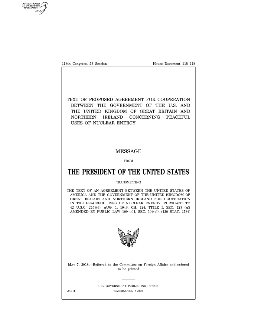 handle is hein.congrecdocs/crptdocsxaadr0001 and id is 1 raw text is: AUTHENTICATE
U.S. GOVERNMENT
INFORMATION
     Op


115th Congress, 2d Session


House Document 115-115


TEXT OF PROPOSED AGREEMENT FOR COOPERATION
  BETWEEN THE GOVERNMENT OF THE U.S. AND
  THE UNITED KINGDOM OF GREAT BRITAIN AND
  NORTHERN     IRELAND    CONCERNING      PEACEFUL
  USES OF NUCLEAR ENERGY







                    MESSAGE

                        FROM


THE PRESIDENT OF THE UNITED STATES

                     TRANSMITTING

THE TEXT OF AN AGREEMENT BETWEEN THE UNITED STATES OF
AMERICA AND THE GOVERNMENT OF THE UNITED KINGDOM OF
GREAT BRITAIN AND NORTHERN IRELAND FOR COOPERATION
IN THE PEACEFUL USES OF NUCLEAR ENERGY, PURSUANT TO
42 U.S.C. 2153(d); AUG. 1, 1946, CH. 724, TITLE I, SEC. 123 (AS
AMENDED BY PUBLIC LAW 109-401, SEC. 104(e)); (120 STAT. 2734)


MAY 7, 2018.-Referred to the Committee on Foreign Affairs and ordered
                     to be printed



             U.S. GOVERNMENT PUBLISHING OFFICE
79-011             WASHINGTON : 2018


