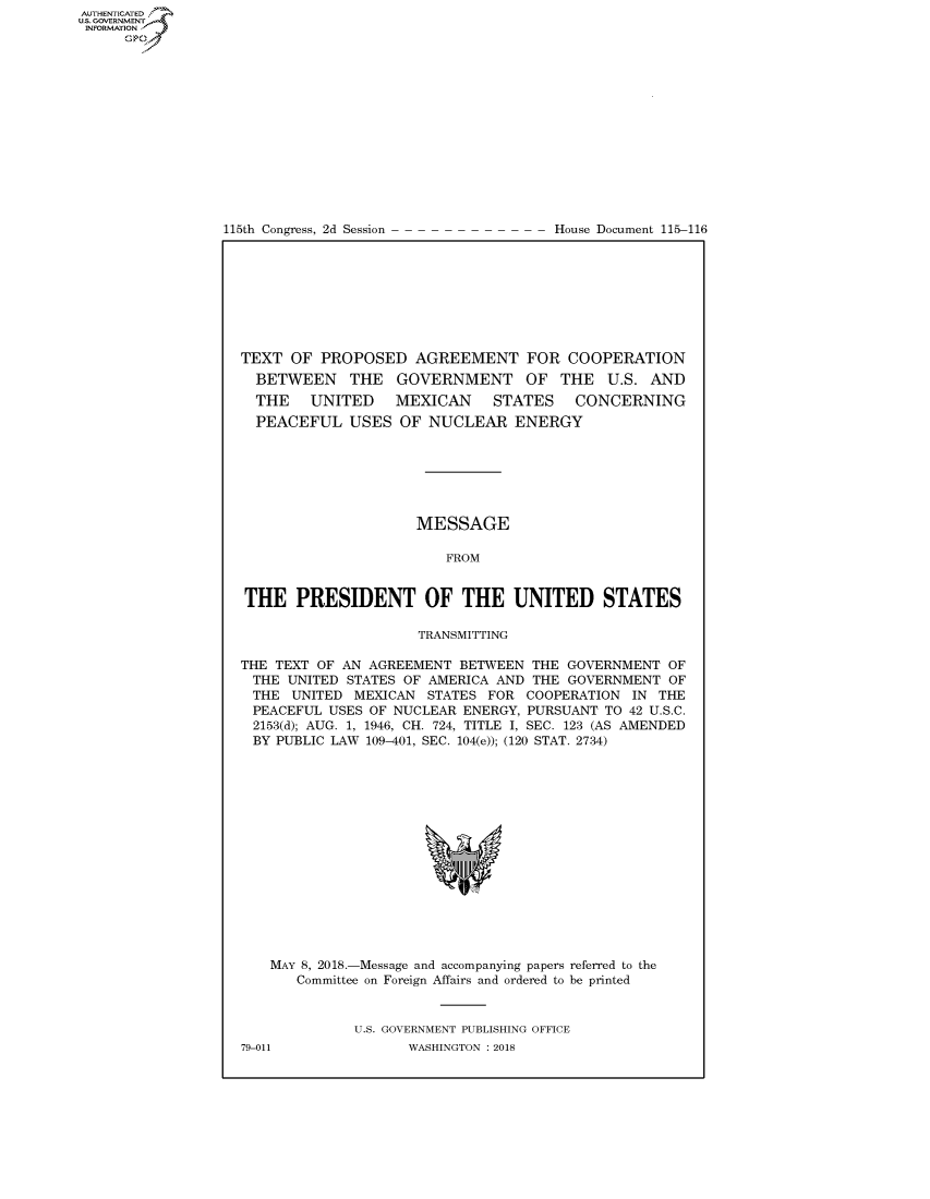 handle is hein.congrecdocs/crptdocsxaads0001 and id is 1 raw text is: 















115th Congress, 2d Session


House Document 115-116


TEXT OF PROPOSED AGREEMENT FOR COOPERATION
  BETWEEN THE GOVERNMENT OF THE U.S. AND
  THE   UNITED    MEXICAN     STATES    CONCERNING
  PEACEFUL USES OF NUCLEAR ENERGY







                     MESSAGE

                        FROM


THE PRESIDENT OF THE UNITED STATES

                     TRANSMITTING

THE TEXT OF AN AGREEMENT BETWEEN THE GOVERNMENT OF
THE UNITED STATES OF AMERICA AND THE GOVERNMENT OF
THE UNITED MEXICAN STATES FOR COOPERATION IN THE
PEACEFUL USES OF NUCLEAR ENERGY, PURSUANT TO 42 U.S.C.
2153(d); AUG. 1, 1946, CH. 724, TITLE I, SEC. 123 (AS AMENDED
BY PUBLIC LAW 109-401, SEC. 104(e)); (120 STAT. 2734)


MAY 8, 2018.-Message and accompanying papers referred to the
   Committee on Foreign Affairs and ordered to be printed


          U.S. GOVERNMENT PUBLISHING OFFICE


AUTHENTICATEO
U.S. -OVERNMENT
INFORMATION
     Op


79-011


WASHINGTON : 2018


