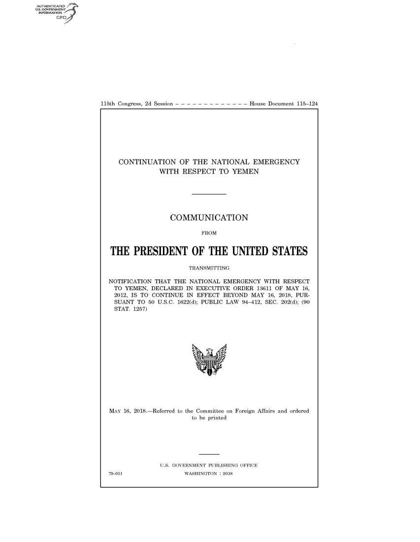 handle is hein.congrecdocs/crptdocsxaaea0001 and id is 1 raw text is: 















115th Congress, 2d Session


House Document 115-124


   CONTINUATION OF THE NATIONAL EMERGENCY
              WITH RESPECT TO YEMEN







                 COMMUNICATION

                         FROM


THE PRESIDENT OF THE UNITED STATES

                      TRANSMITTING

NOTIFICATION THAT THE NATIONAL EMERGENCY WITH RESPECT
TO YEMEN, DECLARED IN EXECUTIVE ORDER 13611 OF MAY 16,
2012, IS TO CONTINUE IN EFFECT BEYOND MAY 16, 2018, PUR-
  SUANT TO 50 U.S.C. 1622(d); PUBLIC LAW 94-412, SEC. 202(d); (90
  STAT. 1257)


MAY 16, 2018.-Referred to the Committee on Foreign Affairs and ordered
                       to be printed







              U.S. GOVERNMENT PUBLISHING OFFICE


AUTHENTICATEO
U.S. GOVERNMENT
INFORMATION
      Op


79-011


WASHINGTON : 2018


