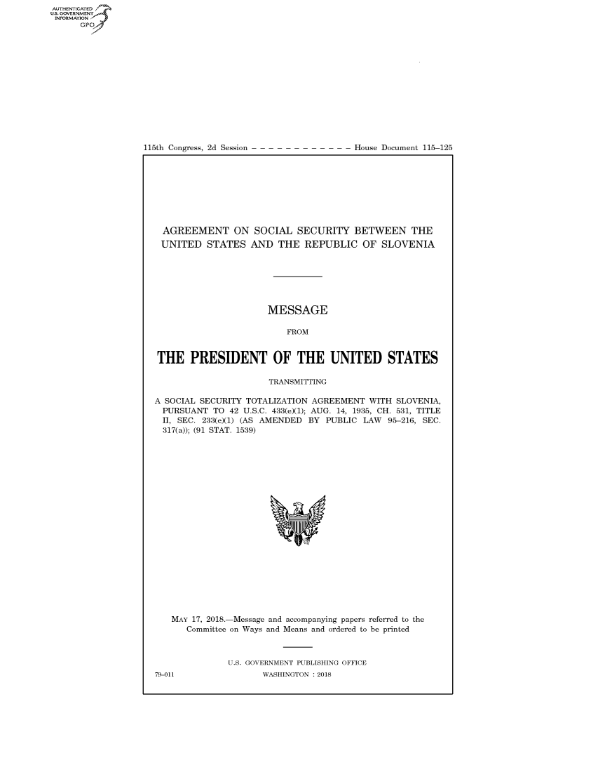 handle is hein.congrecdocs/crptdocsxaaeb0001 and id is 1 raw text is: 















115th Congress, 2d Session


House Document 115-125


  AGREEMENT ON SOCIAL SECURITY BETWEEN THE
  UNITED STATES AND THE REPUBLIC OF SLOVENIA







                      MESSAGE

                          FROM


 THE PRESIDENT OF THE UNITED STATES

                      TRANSMITTING

A SOCIAL SECURITY TOTALIZATION AGREEMENT WITH SLOVENIA,
  PURSUANT TO 42 U.S.C. 433(e)(1); AUG. 14, 1935, CH. 531, TITLE
  II, SEC. 233(e)(1) (AS AMENDED BY PUBLIC LAW 95-216, SEC.
  317(a)); (91 STAT. 1539)


MAY 17, 2018.-Message and accompanying papers referred to the
   Committee on Ways and Means and ordered to be printed



           U.S. GOVERNMENT PUBLISHING OFFICE


AUTHENTICATEO
U.S. GOVERNMENT
INFORMATION
      Op


79-011


WASHINGTON : 2018


