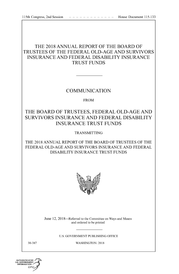 handle is hein.congrecdocs/crptdocsxaaej0001 and id is 1 raw text is: 



115th Congress, 2nd Session           House Document 115-133


     THE 2018 ANNUAL   REPORT  OF THE BOARD   OF
TRUSTEES   OF THE FEDERAL   OLD-AGE  AND  SURVIVORS
  INSURANCE   AND FEDERAL   DISABILITY  INSURANCE
                    TRUST  FUNDS






                 COMMUNICATION

                        FROM


 THE BOARD   OF  TRUSTEES,  FEDERAL   OLD-AGE   AND
 SURVIVORS   INSURANCE   AND   FEDERAL  DISABILITY
             INSURANCE TRUST FUNDS

                     TRANSMITTING

 THE 2018 ANNUAL REPORT OF THE BOARD OF TRUSTEES OF THE
 FEDERAL OLD-AGE AND SURVIVORS INSURANCE AND FEDERAL
           DISABILITY INSURANCE TRUST FUNDS















         June 12, 2018-Referred to the Committee on Ways and Means
                    and ordered to be printed


               U.S. GOVERNMENT PUBLISHING OFFICE


30-387


WASHINGTON: 2018


AUTHENTICATED
US. GOVERNMENT
INFORMATION
     GP


I I 5th Congress, 2nd Session


House Document 115-133



